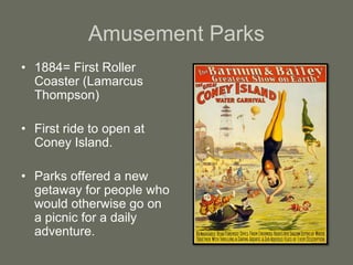 Amusement Parks
• 1884= First Roller
Coaster (Lamarcus
Thompson)
• First ride to open at
Coney Island.
• Parks offered a new
getaway for people who
would otherwise go on
a picnic for a daily
adventure.
 