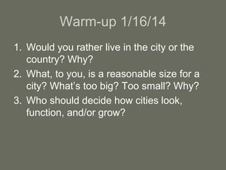 Warm-up 1/16/14
1. Would you rather live in the city or the
country? Why?
2. What, to you, is a reasonable size for a
city? What’s too big? Too small? Why?
3. Who should decide how cities look,
function, and/or grow?
 