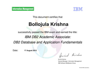 © 2012 IBM Corporation
This document certifies that
successfully passed the IBM exam and earned the title:
IBM DB2 Academic Associate:
DB2 Database and Application Fundamentals
Date:
Arvind Krishna
General Manager, Information Management
IBM Software Middleware Group
Bollojula Krishna
17 August 2012
http://www.ibm.com/services/weblectures/dlv/db2academicexam
Digitally signed by
IBM DB2 Academic
Associate Exam
Date: 2012.08.17
09:59:19 GMT
Reason: Passed
test
Location: IBM DB2
Academic Associate
Exams
Signat
 