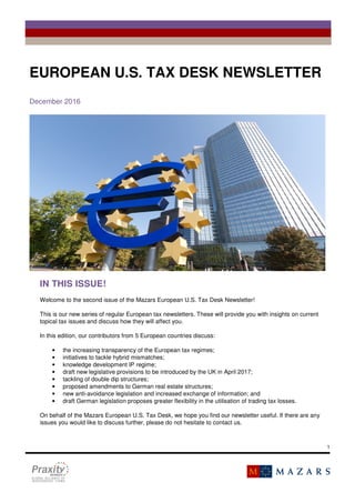 1
FÁILTE
EUROPEAN U.S. TAX DESK NEWSLETTER
December 2016
IN THIS ISSUE!
Welcome to the second issue of the Mazars European U.S. Tax Desk Newsletter!
This is our new series of regular European tax newsletters. These will provide you with insights on current
topical tax issues and discuss how they will affect you.
In this edition, our contributors from 5 European countries discuss:
• the increasing transparency of the European tax regimes;
• initiatives to tackle hybrid mismatches;
• knowledge development IP regime;
• draft new legislative provisions to be introduced by the UK in April 2017;
• tackling of double dip structures;
• proposed amendments to German real estate structures;
• new anti-avoidance legislation and increased exchange of information; and
• draft German legislation proposes greater flexibility in the utilisation of trading tax losses.
On behalf of the Mazars European U.S. Tax Desk, we hope you find our newsletter useful. If there are any
issues you would like to discuss further, please do not hesitate to contact us.
 