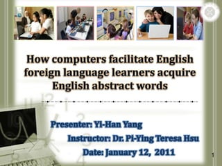 How computers facilitate English foreign language learners acquire English abstract words Presenter: Yi-Han Yang            Instructor: Dr. Pi-Ying Teresa Hsu                    Date: January 12,  2011 1 
