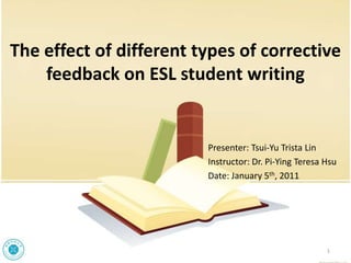 The effect of different types of corrective
    feedback on ESL student writing


                         Presenter: Tsui-Yu Trista Lin
                         Instructor: Dr. Pi-Ying Teresa Hsu
                         Date: January 5th, 2011




                                                        1
 
