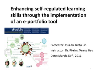Enhancing self-regulated learning
skills through the implementation
of an e-portfolio tool



                 Presenter: Tsui-Yu Trista Lin
                 Instructor: Dr. Pi-Ying Teresa Hsu
                 Date: March 23rd , 2011


                                                 1
 