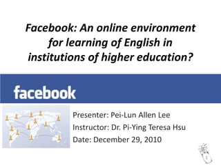 Facebook: An online environment for learning of English in institutions of higher education? Presenter: Pei-Lun Allen Lee Instructor: Dr. Pi-Ying Teresa Hsu Date: December 29, 2010 1 