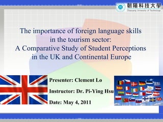 The importance of foreign language skills  in the tourism sector:  A Comparative Study of Student Perceptions  in the UK and Continental Europe Presenter: Clement Lo Instructor: Dr. Pi-Ying Hsu Date: May 4, 2011 