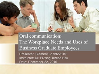 Oral communication:
The Workplace Needs and Uses of
Business Graduate Employees
Presenter: Clement Lo 9922615
Instructor: Dr. Pi-Ying Teresa Hsu
Date: December 22, 2010
 