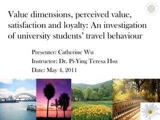 Value dimensions, perceived value, satisfaction and loyalty: An investigation of university students’ travel behaviour Presenter: Catherine Wu Instructor: Dr. Pi-Ying Teresa Hsu Date: May 4, 2011 1 