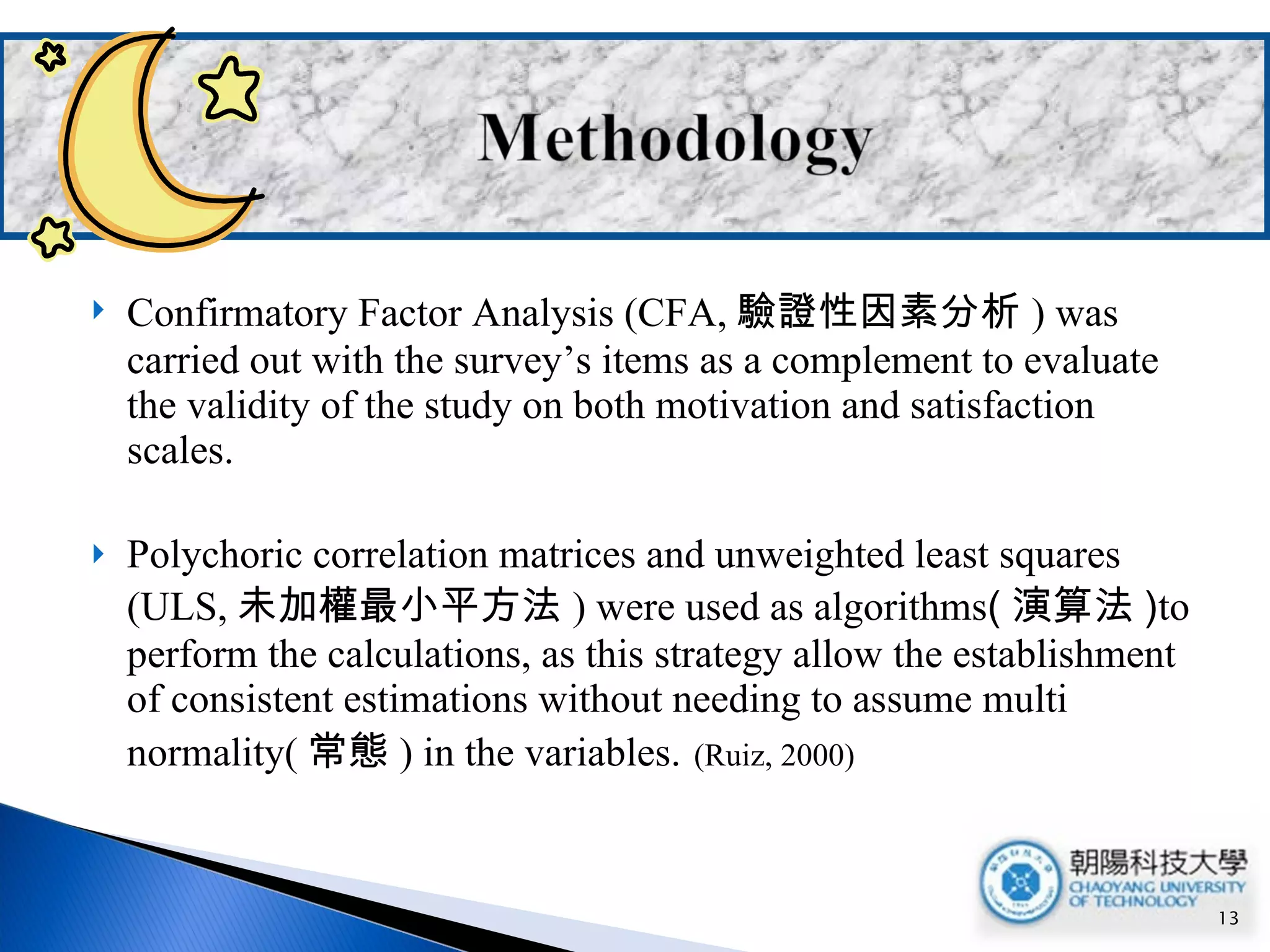 Confirmatory Factor Analysis (CFA, 驗證性因素分析 ) was carried out with the survey’s items as a complement to evaluate the validity of the study on both motivation and satisfaction scales. Polychoric correlation matrices and unweighted least squares (ULS, 未加權最小平方法 ) were used as algorithms ( 演算法 ) to perform the calculations, as this strategy allow the establishment of consistent estimations without needing to assume multi normality( 常態 ) in the variables.   (Ruiz, 2000) 