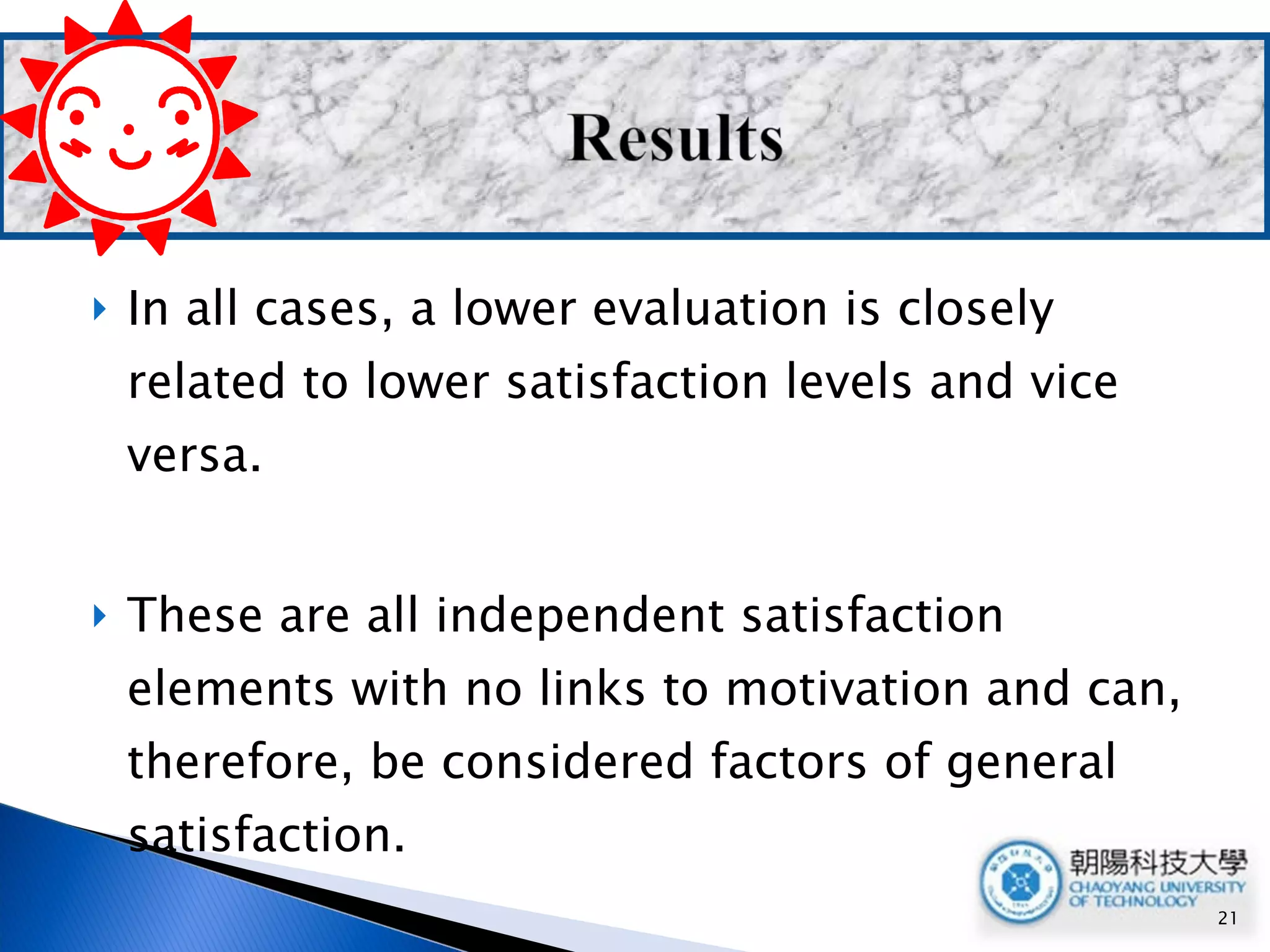In all cases, a lower evaluation is closely related to lower satisfaction levels and vice versa. These are all independent satisfaction elements with no links to motivation and can, therefore, be considered factors of general satisfaction. 