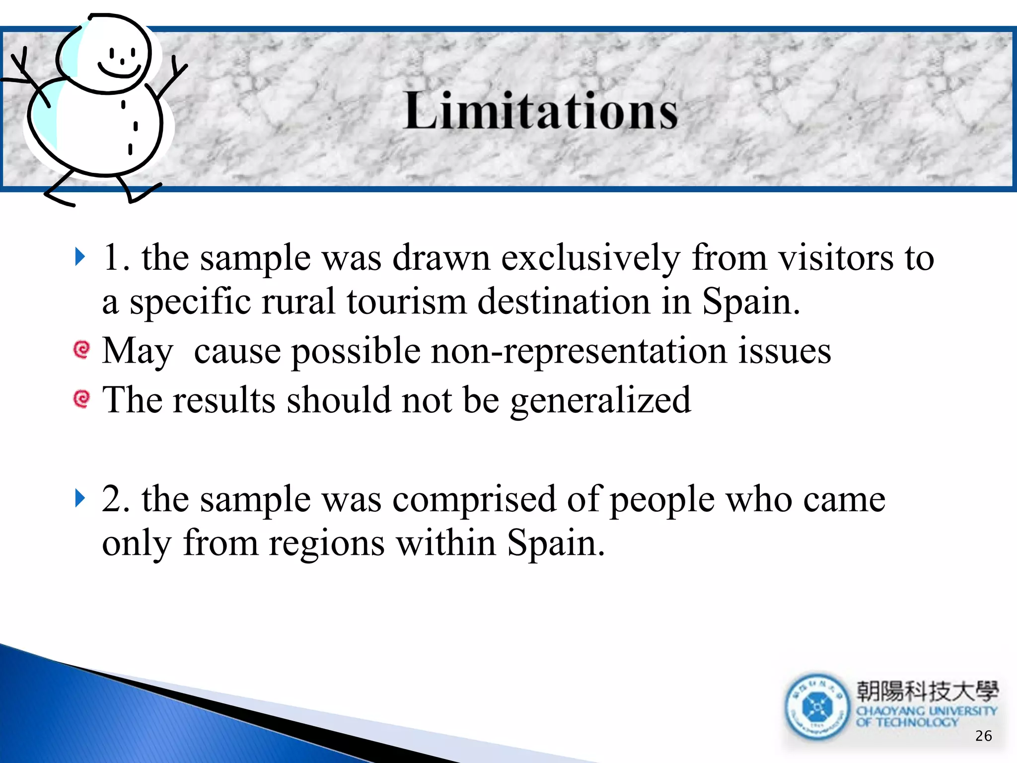 1. the sample was drawn exclusively from visitors to a specific rural tourism destination in Spain. May  cause possible non-representation issues  The results should not be generalized 2. the sample was comprised of people who came only from regions within Spain. 
