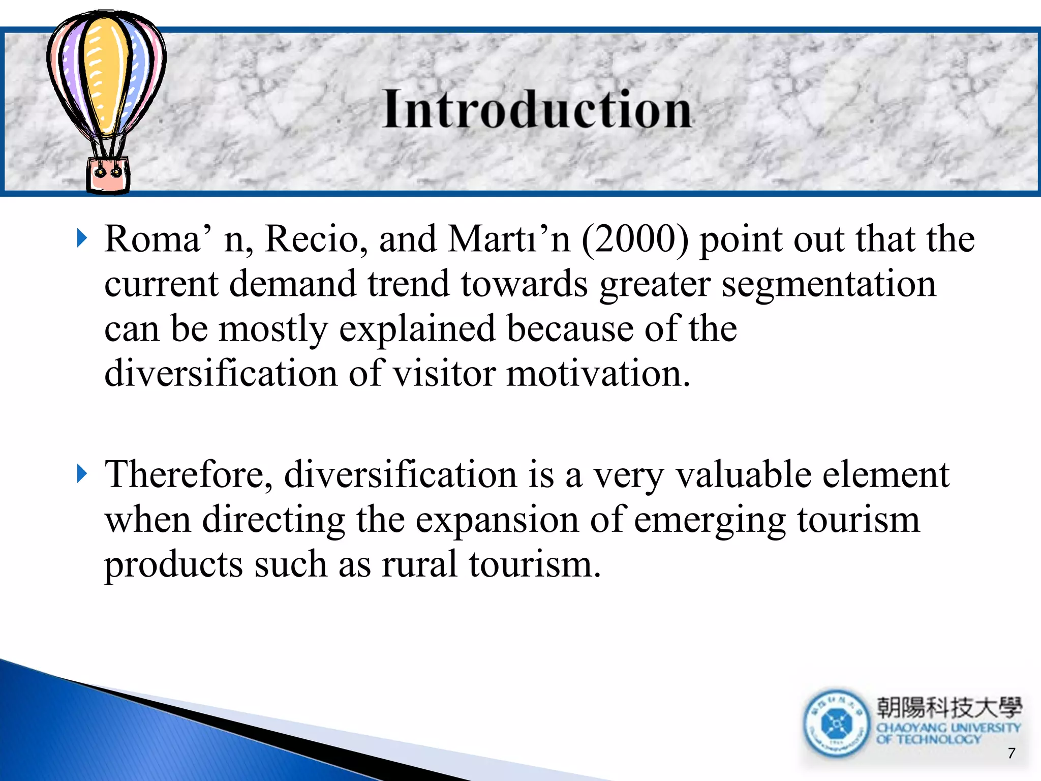 Roma’ n, Recio, and Martı’n (2000) point out that the current demand trend towards greater segmentation can be mostly explained because of the diversification of visitor motivation.  Therefore, diversification is a very valuable element when directing the expansion of emerging tourism products such as rural tourism. 