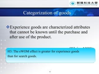 Categorization of goods Experience goods are characterized attributes that cannot be known until the purchase and after use of the product. (Klein, 1998) H3: The eWOM effect is greater for experience goods  than for search goods. 