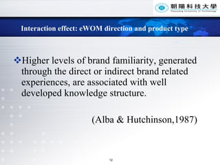 Interaction effect: eWOM direction and product type Higher levels of brand familiarity, generated through the direct or indirect brand related experiences, are associated with well developed knowledge structure.  (Alba & Hutchinson,1987) 