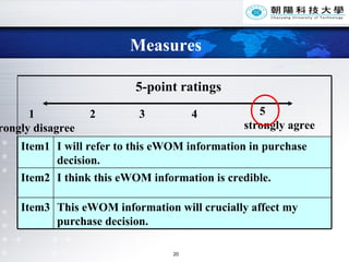Measures 1  2  3  4  strongly disagree   5 strongly agree This eWOM information will crucially affect my purchase decision. Item3 I think this eWOM information is credible. Item2 I will refer to this eWOM information in purchase decision. Item1 5-point ratings   