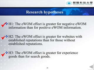 Research hypotheses H1: The eWOM effect is greater for negative eWOM information than for positive eWOM information.  H2: The eWOM effect is greater for websites with established reputations than for those without established reputations.  H3: The eWOM effect is greater for experience goods than for search goods.     