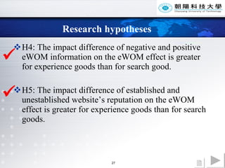 Research hypotheses H4: The impact difference of negative and positive eWOM information on the eWOM effect is greater for experience goods than for search good.  H5: The impact difference of established and unestablished website’s reputation on the eWOM effect is greater for experience goods than for search goods.   