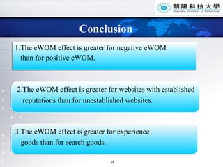 Conclusion 1.The eWOM effect is greater for negative eWOM  than for positive eWOM. 2.The eWOM effect is greater for websites with established reputations than for unestablished websites. 3.The eWOM effect is greater for experience goods than for search goods.  