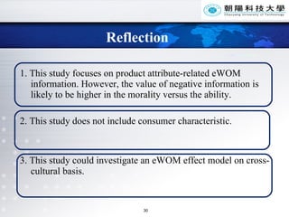 Reflection 1. This study focuses on product attribute-related eWOM information. However, the value of negative information is likely to be higher in the morality versus the ability. 2. This study does not include consumer characteristic.   3. This study could investigate an eWOM effect model on cross-cultural basis.   