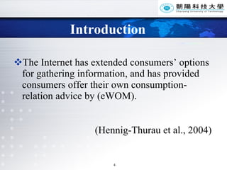 Introduction The Internet has extended consumers’ options for gathering information, and has provided consumers offer their own consumption-relation advice by (eWOM). (Hennig-Thurau et al., 2004)  