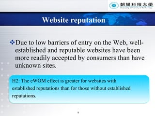 Website reputation Due to low barriers of entry on the Web, well-established and reputable websites have been more readily accepted by consumers than have unknown sites. (Shamdasani et al, 2001)  H2: The eWOM effect is greater for websites with  established reputations than for those without established  reputations.  