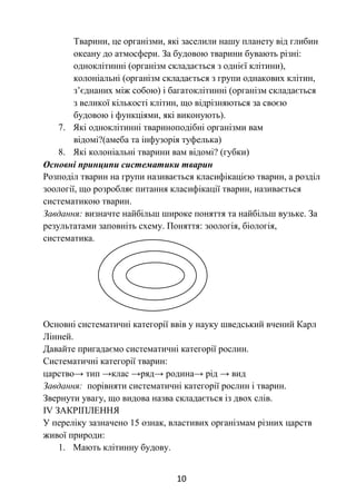 10
Тварини, це організми, які заселили нашу планету від глибин
океану до атмосфери. За будовою тварини бувають різні:
одноклітинні (організм складається з однієї клітини),
колоніальні (організм складається з групи однакових клітин,
з’єднаних між собою) і багатоклітинні (організм складається
з великої кількості клітин, що відрізняються за своєю
будовою і функціями, які виконують).
7. Які одноклітинні твариноподібні організми вам
відомі?(амеба та інфузорія туфелька)
8. Які колоніальні тварини вам відомі? (губки)
Основні принципи систематики тварин
Розподіл тварин на групи називається класифікацією тварин, а розділ
зоології, що розробляє питання класифікації тварин, називається
систематикою тварин.
Завдання: визначте найбільш широке поняття та найбільш вузьке. За
результатами заповніть схему. Поняття: зоологія, біологія,
систематика.
Основні систематичні категорії ввів у науку шведський вчений Карл
Лінней.
Давайте пригадаємо систематичні категорії рослин.
Систематичні категорії тварин:
царство→ тип →клас →ряд→ родина→ рід → вид
Завдання: порівняти систематичні категорії рослин і тварин.
Звернути увагу, що видова назва складається із двох слів.
ІV ЗАКРІПЛЕННЯ
У переліку зазначено 15 ознак, властивих організмам різних царств
живої природи:
1. Мають клітинну будову.
 