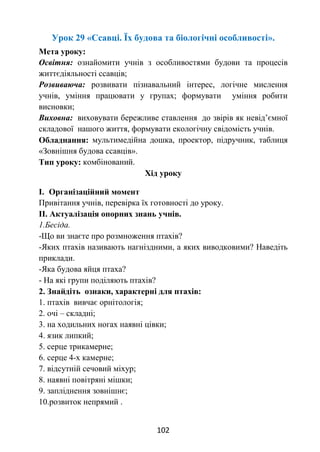 102
Урок 29 «Ссавці. Їх будова та біологічні особливості».
Мета уроку:
Освітня: ознайомити учнів з особливостями будови та процесів
життєдіяльності ссавців;
Розвиваюча: розвивати пізнавальний інтерес, логічне мислення
учнів, уміння працювати у групах; формувати уміння робити
висновки;
Виховна: виховувати бережливе ставлення до звірів як невід’ємної
складової нашого життя, формувати екологічну свідомість учнів.
Обладнання: мультимедійна дошка, проектор, підручник, таблиця
«Зовнішня будова ссавців».
Тип уроку: комбінований.
Хід уроку
І. Організаційний момент
Привітання учнів, перевірка їх готовності до уроку.
ІІ. Актуалізація опорних знань учнів.
1.Бесіда.
-Що ви знаєте про розмноження птахів?
-Яких птахів називають нагніздними, а яких виводковими? Наведіть
приклади.
-Яка будова яйця птаха?
- На які групи поділяють птахів?
2. Знайдіть ознаки, характерні для птахів:
1. птахів вивчає орнітологія;
2. очі – складні;
3. на ходильних ногах наявні цівки;
4. язик липкий;
5. серце трикамерне;
6. серце 4-х камерне;
7. відсутній сечовий міхур;
8. наявні повітряні мішки;
9. запліднення зовнішнє;
10.розвиток непрямий .
 