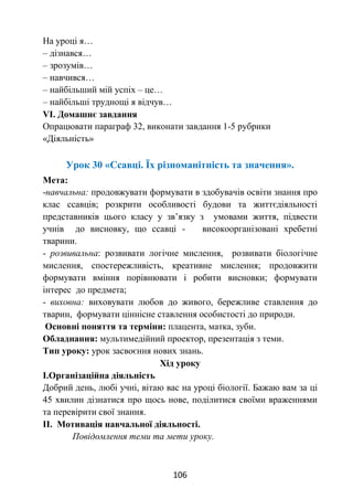 106
На уроці я…
– дізнався…
– зрозумів…
– навчився…
– найбільший мій успіх – це…
– найбільші труднощі я відчув…
VІ. Домашнє завдання
Опрацювати параграф 32, виконати завдання 1-5 рубрики
«Діяльність»
Урок 30 «Ссавці. Їх різноманітність та значення».
Мета:
-навчальна: продовжувати формувати в здобувачів освіти знання про
клас ссавців; розкрити особливості будови та життєдіяльності
представників цього класу у зв’язку з умовами життя, підвести
учнів до висновку, що ссавці - високоорганізовані хребетні
тварини.
- розвивальна: розвивати логічне мислення, розвивати біологічне
мислення, спостережливість, креативне мислення; продовжити
формувати вміння порівнювати і робити висновки; формувати
інтерес до предмета;
- виховна: виховувати любов до живого, бережливе ставлення до
тварин, формувати ціннісне ставлення особистості до природи.
Основні поняття та терміни: плацента, матка, зуби.
Обладнання: мультимедійний проектор, презентація з теми.
Тип уроку: урок засвоєння нових знань.
Хід уроку
І.Організаційна діяльність
Добрий день, любі учні, вітаю вас на уроці біології. Бажаю вам за ці
45 хвилин дізнатися про щось нове, поділитися своїми враженнями
та перевірити свої знання.
ІІ. Мотивація навчальної діяльності.
Повідомлення теми та мети уроку.
 