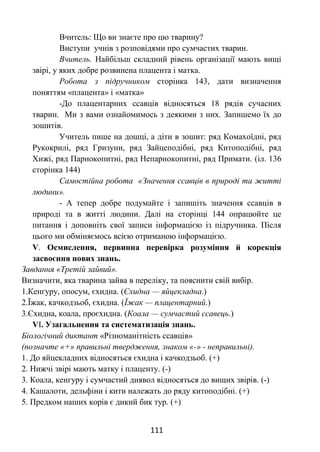 111
Вчитель: Що ви знаєте про цю тварину?
Виступи учнів з розповідями про сумчастих тварин.
Вчитель. Найбільш складний рівень організації мають вищі
звірі, у яких добре розвинена плацента і матка.
Робота з підручником сторінка 143, дати визначення
поняттям «плацента» і «матка»
-До плацентарних ссавців відносяться 18 рядів сучасних
тварин. Ми з вами ознайомимось з деякими з них. Запишемо їх до
зошитів.
Учитель пише на дошці, а діти в зошит: ряд Комахоїдні, ряд
Рукокрилі, ряд Гризуни, ряд Зайцеподібні, ряд Китоподібні, ряд
Хижі, ряд Парнокопитні, ряд Непарнокопитні, ряд Примати. (іл. 136
сторінка 144)
Самостійна робота «Значення ссавців в природі та житті
людини».
- А тепер добре подумайте і запишіть значення ссавців в
природі та в житті людини. Далі на сторінці 144 опрацюйте це
питання і доповніть свої записи інформацією із підручника. Після
цього ми обміняємось всією отриманою інформацією.
V. Осмислення, первинна перевірка розуміння й корекція
засвоєння нових знань.
Завдання «Третій зайвий».
Визначити, яка тварина зайва в переліку, та пояснити свій вибір.
1.Кенгуру, опосум, єхидна. (Єхидна — яйцекладна.)
2.Їжак, качкодзьоб, єхидна. (Їжак — плацентарний.)
3.Єхидна, коала, проєхидна. (Коала — сумчастий ссавець.)
VІ. Узагальнення та систематизація знань.
Біологічний диктант «Різноманітність ссавців»
(позначте «+» правильні твердження, знаком «-» - неправильні).
1. До яйцекладних відносяться єхидна і качкодзьоб. (+)
2. Нижчі звірі мають матку і плаценту. (-)
3. Коала, кенгуру і сумчастий диявол відносяться до вищих звірів. (-)
4. Кашалоти, дельфіни і кити належать до ряду китоподібні. (+)
5. Предком наших корів є дикий бик тур. (+)
 