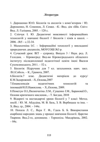 113
Література
1. Дорошенко Ю.О. Біологія та екологія з комп’ютером / Ю.
Дорошенко, Н. Семенюк, Л. Семко. –К.: Вид. дім «Шк. Світ»:
Вид. Л. Галіцина, 2005. – 128 с.
2. Сліпчук І. Ю. Дидактичні можливості інформаційних
технологій у навчанні біології // Біологія і хімія в школі. –
2006. -№5 – с.32-34.
3. Малахоткіна І.Є. – Інформаційні технології у викладанні
природничих дисциплін, МОУСОШ №3 р.
4. Сучасний урок: ІКТ – супровід. Випуск 3 / Наук. ред. Л.
Голодюк. – Кіровоград: Вид-во Кіровоградського обласного
інституту післядипломної педагогічної освіти імені Василя
Сухомлинського, 2011. – 52 с.
5. Біологія: Підручник для 7 кл. загальноосв. навч. закл.
/В.І.Соболь. – К., Грамота, 2007.
6.Біологія.7 клас. Дидактичні матеріали до курсу/
К.М.Задорожний. –Х.,Основа,2007
7.Енциклопедія педагогічних технологій та
інновацій/Н.П.Навоклова. – Х.,Основа, 2009.
8.Пометун О.І.,Пилипчатіна Л.М., Сущенко І.М., БарановаІ.О.,
Основи критичного мислення., - Т. Богдан, 2010
9. Відкриті та нестандартні уроки біології у 7 класі: Метод.
посіб. / Ю. М. Абдудіна, М. В. Базь, З. В. Вербицька та інш. –
Х.:Вид. гр., 2004. – 144с.
10. Похила Л. С., Яцук Г. Ф., Гдаль Б. Б. Використання
скарбниці народних знань у процесі вивчення біології. Царство
Тварини. Вид.2-ге, доповнене. - Тернопіль: Мандрівець, 2002.
– 84с.
 