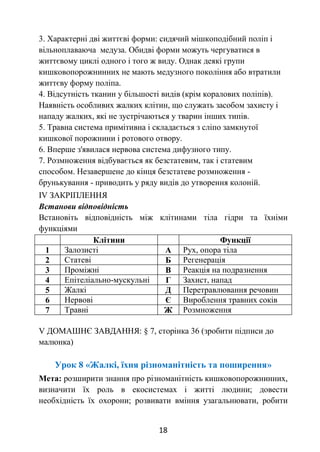 18
3. Характерні дві життєві форми: сидячий мішкоподібний поліп і
вільноплаваюча медуза. Обидві форми можуть чергуватися в
життєвому циклі одного і того ж виду. Однак деякі групи
кишковопорожнинних не мають медузного покоління або втратили
життєву форму поліпа.
4. Відсутність тканин у більшості видів (крім коралових поліпів).
Наявність особливих жалких клітин, що служать засобом захисту і
нападу жалких, які не зустрічаються у тварин інших типів.
5. Травна система примітивна і складається з сліпо замкнутої
кишкової порожнини і ротового отвору.
6. Вперше з'явилася нервова система дифузного типу.
7. Розмноження відбувається як безстатевим, так і статевим
способом. Незавершене до кінця безстатеве розмноження -
брунькування - приводить у ряду видів до утворення колоній.
ІV ЗАКРІПЛЕННЯ
Встанови відповідність
Встановіть відповідність між клітинами тіла гідри та їхніми
функціями
Клітини Функції
1 Залозисті А Рух, опора тіла
2 Статеві Б Регенерація
3 Проміжні В Реакція на подразнення
4 Епітеліально-мускульні Г Захист, напад
5 Жалкі Д Перетравлювання речовин
6 Нервові Є Вироблення травних соків
7 Травні Ж Розмноження
V ДОМАШНЄ ЗАВДАННЯ: § 7, сторінка 36 (зробити підписи до
малюнка)
Урок 8 «Жалкі, їхня різноманітність та поширення»
Мета: розширити знання про різноманітність кишковопорожнинних,
визначити їх роль в екосистемах і житті людини; довести
необхідність їх охорони; розвивати вміння узагальнювати, робити
 