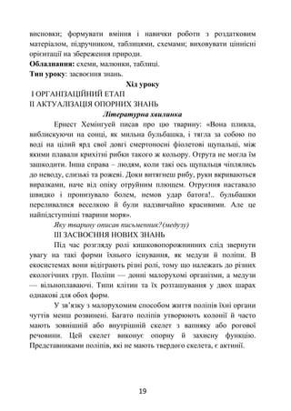 19
висновки; формувати вміння і навички роботи з роздатковим
матеріалом, підручником, таблицями, схемами; виховувати ціннісні
орієнтації на збереження природи.
Обладнання: схеми, малюнки, таблиці.
Тип уроку: засвоєння знань.
Хід уроку
І ОРГАНІЗАЦІЙНИЙ ЕТАП
ІІ АКТУАЛІЗАЦІЯ ОПОРНИХ ЗНАНЬ
Літературна хвилинка
Ернест Хемінгуей писав про цю тварину: «Вона пливла,
виблискуючи на сонці, як мильна бульбашка, і тягла за собою по
воді на цілий ярд свої довгі смертоносні фіолетові щупальці, між
якими плавали крихітні рибки такого ж кольору. Отрута не могла їм
зашкодити. Інша справа – людям, коли такі ось щупальця чіплялись
до неводу, слизькі та рожеві. Доки витягнеш рибу, руки вкриваються
виразками, наче від опіку отруйним плющем. Отруєння наставало
швидко і пронизувало болем, немов удар батога!.. бульбашки
переливалися веселкою й були надзвичайно красивими. Але це
найпідступніші тварини моря».
Яку тварину описав письменник?(медузу)
ІІІ ЗАСВОЄННЯ НОВИХ ЗНАНЬ
Під час розгляду ролі кишковопорожнинних слід звернути
увагу на такі форми їхнього існування, як медузи й поліпи. В
екосистемах вони відіграють різні ролі, тому що належать до різних
екологічних груп. Поліпи — донні малорухомі організми, а медузи
— вільноплаваючі. Типи клітин та їх розташування у двох шарах
однакові для обох форм.
У зв’язку з малорухомим способом життя поліпів їхні органи
чуттів менш розвинені. Багато поліпів утворюють колонії й часто
мають зовнішній або внутрішній скелет з вапняку або рогової
речовини. Цей скелет виконує опорну й захисну функцію.
Представниками поліпів, які не мають твердого скелета, є актинії.
 
