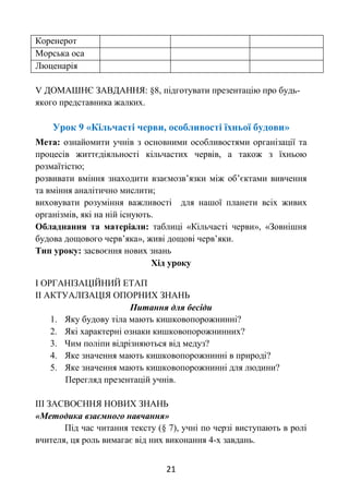 21
Коренерот
Морська оса
Люценарія
V ДОМАШНЄ ЗАВДАННЯ: §8, підготувати презентацію про будь-
якого представника жалких.
Урок 9 «Кільчасті черви, особливості їхньої будови»
Мета: ознайомити учнів з основними особливостями організації та
процесів життєдіяльності кільчастих червів, а також з їхньою
розмаїтістю;
розвивати вміння знаходити взаємозв’язки між об’єктами вивчення
та вміння аналітично мислити;
виховувати розуміння важливості для нашої планети всіх живих
організмів, які на ній існують.
Обладнання та матеріали: таблиці «Кільчасті черви», «Зовнішня
будова дощового черв’яка», живі дощові черв’яки.
Тип уроку: засвоєння нових знань
Хід уроку
І ОРГАНІЗАЦІЙНИЙ ЕТАП
ІІ АКТУАЛІЗАЦІЯ ОПОРНИХ ЗНАНЬ
Питання для бесіди
1. Яку будову тіла мають кишковопорожнинні?
2. Які характерні ознаки кишковопорожнинних?
3. Чим поліпи відрізняються від медуз?
4. Яке значення мають кишковопорожнинні в природі?
5. Яке значення мають кишковопорожнинні для людини?
Перегляд презентацій учнів.
ІІІ ЗАСВОЄННЯ НОВИХ ЗНАНЬ
«Методика взаємного навчання»
Під час читання тексту (§ 7), учні по черзі виступають в ролі
вчителя, ця роль вимагає від них виконання 4-х завдань.
 