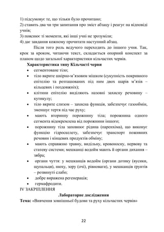 22
1) підсумовує те, що тільки було прочитано;
2) ставить два чи три запитання про зміст абзацу і реагує на відповіді
учнів;
3) пояснює ті моменти, які інші учні не зрозуміли;
4) дає завдання кожному прочитати наступний абзац.
Після того роль ведучого переходить до іншого учня. Так,
крок за кроком, читаючи текст, складається опорний конспект за
планом щодо загальної характеристики кільчастих червів.
Характеристика типу Кільчасті черви
 сегментоване тіло;
 тіло вкрите шкірно-м’язовим мішком (сукупність покривного
епітелію та розташованих під ним двох шарів м’язів –
кільцевих і поздовжніх);
 клітини епітелію виділяють назовні захисну речовину –
кутикулу;
 тіло вкрите слизом – захисна функція, забезпечує газообмін,
зменшує тертя під час руху;
 мають вторинну порожнину тіла; порожнина одного
сегмента відокремлена від порожнини іншого;
 порожнину тіла заповнює рідина (паренхіма), що виконує
функцію гідроскелету, забезпечує транспорт поживних
речовин і кінцевих продуктів обміну;
 мають справжню травну, видільну, кровоносну, нервову та
статеву системи; мешканці водойм мають й органи дихання –
зябра;
 органи чуття: у мешканців водойм (органи дотику (вусики,
щупальця), нюху, зору (очі), рівноваги), у мешканців ґрунтів
– розвинуті слабо;
 добре виражена регенерація;
 гермафродити.
ІV ЗАКРІПЛЕННЯ
Лабораторне дослідження
Тема: «Вивчення зовнішньої будови та руху кільчастих червів»
 