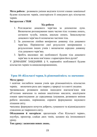 23
Мета роботи : розвивати уміння виділяти істотні ознаки зовнішньої
будови кільчастих червів, спостерігати й описувати рух кільчастих
червів.
Інструктаж з ТБЖ
Хід роботи
1. Розглядаємо дощового черв’яка за допомогою лупи.
Визначаємо розташування таких частин тіла: головна лопать,
сегменти тулуба, поясок, анальна лопать. Замальовуємо
дощового черв’яка й позначаємо частини тіла.
2. За допомогою лінійки вимірюємо довжину тіла дощового
черв’яка. Порівнюємо свої результати вимірювання з
результатами інших учнів і визначаємо середню довжину
тіла дощового черв’яка.
3. Зробіть висновки: які особливості будови тіла дощового
черв’яка та як вона пов’язана з характером його рухів?
V ДОМАШНЄ ЗАВДАННЯ: § 9, порівняйте особливості будови
кільчастих червів та кишковопорожнинних.
Урок 10 «Кільчасті черви, їх різноманітність та значення»
Мета уроку:
• освітня: поглибити знання учнів про різноманітність кільчастих
червів; визначити роль цих тварин у природі та в житті людини.
•розвивальна: розвивати вміння знаходити взаємозв’язки між
об’єктами вивчення та вміння аналітично мислити, аналізувати
ознаки пристосування до середовища існування, розвивати вміння
робити висновки, порівняння; сприяти формуванню наукового
пізнання світу.
•виховна: формувати почуття доброти, гуманного та відповідального
ставлення до тваринного світу.
Обладнання й матеріали: презентація «Тип Кільчасті черви»,
ноутбук, проектор, слайди двох типів, залежно від інтенсивності
уроку.
Тип уроку: засвоєння нових знань.
 