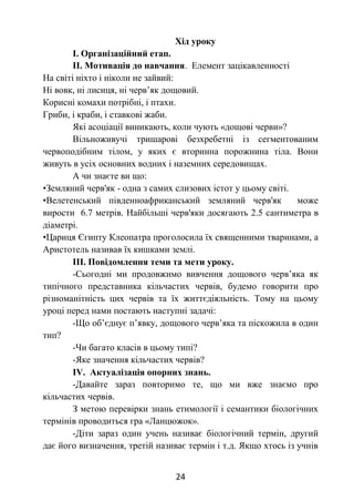 24
Хід уроку
І. Організаційний етап.
ІІ. Мотивація до навчання. Елемент зацікавленності
На світі ніхто і ніколи не зайвий:
Ні вовк, ні лисиця, ні черв’як дощовий.
Корисні комахи потрібні, і птахи.
Гриби, і краби, і ставкові жаби.
Які асоціації виникають, коли чують «дощові черви»?
Вільноживучі тришарові безхребетні із сегментованим
червоподібним тілом, у яких є вторинна порожнина тіла. Вони
живуть в усіх основних водних і наземних середовищах.
А чи знаєте ви що:
•Земляний черв'як - одна з самих слизових істот у цьому світі.
•Велетенський південноафриканський земляний черв'як може
вирости 6.7 метрів. Найбільші черв'яки досягають 2.5 сантиметра в
діаметрі.
•Цариця Єгипту Клеопатра проголосила їх священними тваринами, а
Аристотель називав їх кишками землі.
ІІІ. Повідомлення теми та мети уроку.
-Сьогодні ми продовжимо вивчення дощового черв’яка як
типічного представника кільчастих червів, будемо говорити про
різноманітність цих червів та їх життєдіяльність. Тому на цьому
уроці перед нами постають наступні задачі:
-Що об’єднує п’явку, дощового черв’яка та піскожила в один
тип?
-Чи багато класів в цьому типі?
-Яке значення кільчастих червів?
IV. Актуалізація опорних знань.
-Давайте зараз повторимо те, що ми вже знаємо про
кільчастих червів.
З метою перевірки знань етимології і семантики біологічних
термінів проводиться гра «Ланцюжок».
-Діти зараз один учень називає біологічний термін, другий
дає його визначення, третій називає термін і т.д. Якщо хтось із учнів
 