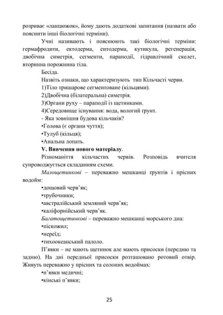 25
розриває «ланцюжок», йому дають додаткові запитання (назвати або
пояснити інші біологічні терміни).
Учні називають і пояснюють такі біологічні терміни:
гермафродити, ектодерма, ентодерма, кутикула, регенерація,
двобічна симетрія, сегменти, параподії, гідравлічний скелет,
вторинна порожнина тіла.
Бесіда.
Назвіть ознаки, що характеризують тип Кільчасті черви.
1)Тіло тришарове сегментоване (кільцями).
2)Двобічна (білатеральна) симетрія.
3)Органи руху – параподії із щетинками.
4)Середовище існування: вода, вологий ґрунт.
- Яка зовнішня будова кільчаків?
•Голова (є органи чуття);
•Тулуб (кільця);
•Анальна лопать.
V. Вивчення нового матеріалу.
Різноманіття кільчастих червів. Розповідь вчителя
супроводжується складанням схеми.
Малощетинкові – переважно мешканці ґрунтів і прісних
водойм:
•дощовий черв’як;
•трубочники;
•австралійський земляний черв’як;
•каліфорнійський черв’як.
Багатощетинкові – переважно мешканці морського дна:
•піскожил;
•нереїд;
•тихоокеанський палоло.
П’явки – не мають щетинок але мають присоски (передню та
задню). На дні передньої присоски розташовано ротовий отвір.
Живуть переважно у прісних та солоних водоймах:
•п’явки медичні;
•кінські п’явки;
 