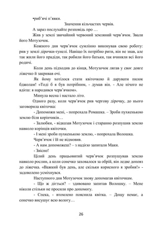 26
•риб’ячі п’явки.
Значення кільчастих червів.
А зараз послухайте розповідь про …
Жив у землі звичайний червоний земляний черв’ячок. Звали
його Мотузочок.
Кожного дня черв’ячок сумлінно виконував свою роботу:
рив у землі дірочки-тунелі. Навіщо їх потрібно рити, він не знав, але
так жили його прадіди, так робили його батьки, так вчиняли всі його
родичі.
Коли день підходив до кінця, Мотузочок лягав у своє довге
ліжечко й закривав очі.
Як йому хотілося стати квіточкою й дарувати пилок
бджолам! «Тоді б я був потрібним, - думав він. - Але нічого не
вдієш: я народився черв’ячком».
Минула весна і настало літо.
Одного разу, коли черв’ячок рив чергову дірочку, до нього
заговорила квіточка:
- Допоможи мені, - попрохала Ромашка. – Зроби пухкенькою
землю біля корінчиків…
- Залюбки, - відказав Мотузочок і старанно розпушив землю
навколо корінців квіточки.
- І мені зроби пухкенькою землю, - попрохала Волошка.
Черв’ячок і їй не відмовив.
- А нам допоможеш? – з надією запитали Маки.
- Звісно!
Цілий день працьовитий черв’ячок розпушував землю
навколо рослин, а коли сонечко заховалося за обрій, він ледве доповз
до ліжечка. «Важкий був день, але скільки корисного я зробив!» -
задоволено усміхнувся.
Наступного дня Мотузочок знову допомагав квіточкам.
- Що ж діється? – здивовано запитав Волошку. – Мене
ніколи стільки не просили про допомогу.
- Спека, - втомлено пояснила квітка. – Дощу немає, а
сонечко висушує всю вологу…
 