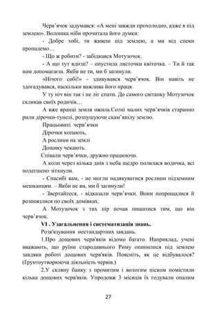 27
Черв’ячок задумався: «А мені завжди прохолодно, адже я під
землею». Волошка ніби прочитала його думки:
- Добре тобі, ти живеш під землею, а ми від спеки
пропадемо…
- Що ж робити? - забідкався Мотузочок.
- А що тут вдієш? – опустила листочки квіточка. – Ти й так
нам допомагаєш. Якби не ти, ми б загинули.
«Нічого собі!» - здивувався черв’ячок. Він навіть не
здогадувався, наскільки важлива його праця.
У ту ніч він так і не ліг спати. До самого світанку Мотузочок
скликав своїх родичів…
А вже вранці земля ожила.Сотні малих черв’ячків старанно
рили дірочки-тунелі, розпушуючи скам’янілу землю.
Працьовиті черв’ячки
Дірочки копають,
А рослини на землі
Дощику чекають.
Співали черв’ячки, дружно працюючи.
А коли через кілька днів з неба щедро полилася водичка, всі
полегшено зітхнули.
- Спасибі вам, - не могли надякуватися рослини підземним
мешканцям. – Якби не ви, ми б загинули!
- Звертайтеся, - відказали черв’ячки. Вони попрощалися й
розповзлися по своїх домівках.
А Мотузочок з тих пір почав пишатися тим, що він
черв’ячок.
VІ . Узагальнення і систематизація знань.
Розв'язування нестандартних завдань.
1.Про дощових черв'яків відомо багато. Наприклад, учені
вважають, що руїни стародавнього Риму опинилися під землею
завдяки роботі дощових черв'яків. Поясніть, як це відбувалося?
(Ґрунтоутворююча діяльність червів.)
2.У скляну банку з промитим і вологим піском помістили
кілька дощових черв'яків. Упродовж 3 місяців їх годували опалим
 