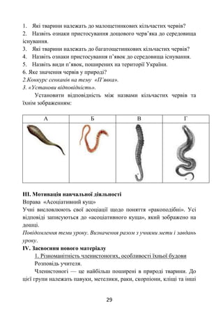 29
1. Які тварини належать до малощетинкових кільчастих червів?
2. Назвіть ознаки пристосування дощового черв’яка до середовища
існування.
3. Які тварини належать до багатощетинкових кільчастих червів?
4. Назвіть ознаки пристосування п’явок до середовища існування.
5. Назвіть види п’явок, поширених на території України.
6. Яке значення червів у природі?
2.Конкурс сенканів на тему «П’явка».
3. «Установи відповідність».
Установити відповідність між назвами кільчастих червів та
їхнім зображенням:
А Б В Г
ІІІ. Мотивація навчальної діяльності
Вправа «Асоціативний кущ»
Учні висловлюють свої асоціації щодо поняття «ракоподібні». Усі
відповіді записуються до «асоціативного куща», який зображено на
дошці.
Повідомлення теми уроку. Визначення разом з учнями мети і завдань
уроку.
ІV. Засвоєння нового матеріалу
1. Різноманітність членистоногих, особливості їхньої будови
Розповідь учителя.
Членистоногі — це найбільш поширені в природі тварини. До
цієї групи належать павуки, метелики, раки, скорпіони, кліщі та інші
 