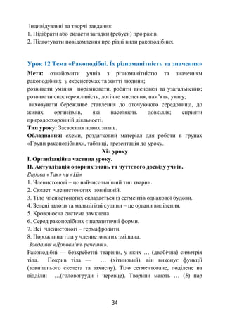 34
Індивідуальні та творчі завдання:
1. Підібрати або скласти загадки (ребуси) про раків.
2. Підготувати повідомлення про різні види ракоподібних.
Урок 12 Тема «Ракоподібні. Їх різноманітність та значення»
Мета: ознайомити учнів з різноманітністю та значенням
ракоподібних у екосистемах та житті людини;
розвивати уміння порівнювати, робити висновки та узагальнення;
розвивати спостережливість, логічне мислення, пам’ять, увагу;
виховувати бережливе ставлення до оточуючого середовища, до
живих організмів, які населяють довкілля; сприяти
природоохоронній діяльності.
Тип уроку: Засвоєння нових знань.
Обладнання: схеми, роздатковий матеріал для роботи в групах
«Групи ракоподібних», таблиці, презентація до уроку.
Хід уроку
І. Організаційна частина уроку.
ІІ. Актуалізація опорних знань та чуттєвого досвіду учнів.
Вправа «Так» чи «Ні»
1. Членистоногі – це найчисельніший тип тварин.
2. Скелет членистоногих зовнішній.
3. Тіло членистоногих складається із сегментів однакової будови.
4. Зелені залози та мальпігієві судини – це органи виділення.
5. Кровоносна система замкнена.
6. Серед ракоподібних є паразитичні форми.
7. Всі членистоногі – гермафродити.
8. Порожнина тіла у членистоногих змішана.
Завдання «Доповніть речення».
Ракоподібні — безхребетні тварини, у яких … (двобічна) симетрія
тіла. Покрив тіла — … (хітиновий), він виконує функції
(зовнішнього скелета та захисну). Тіло сегментоване, поділене на
відділи: …(головогруди і черевце). Тварини мають … (5) пар
 