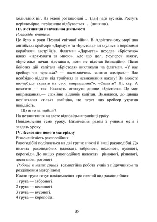 35
ходильних ніг. На голові розташовані … (дві) пари вусиків. Ростуть
нерівномірно, періодично відбувається … (линяння).
ІІІ. Мотивація навчальної діяльності
Розповідь вчителя.
Це було в роки Першої світової війни. В Адріатичному морі два
англійські крейсери «Дармут» та «Брістоль» зіткнулися з ворожими
кораблями австрійців. Флагман «Дармута» передав «Брістолю»
наказ: «Прямувати за мною». Але що це?.. Усупереч наказу,
«Брістоль» почав відставати, доки не відстав безнадійно. Після
бойових дій капітана «Брістоля» викликали на флагман. «У вас
крейсер чи черепаха? — насміхаючись запитав адмірал.— Вас
необхідно віддати під трибунал за невиконання наказу! Ви можете
що-небудь сказати на своє виправдання?». «Сказати? Ні, сер. А
показати — так. Накажіть оглянути днище «Брістоля». Це моє
виправдання»,— спокійно відповів капітан. Виявилося, до днища
почіплялося стільки «зайців», що через них крейсер утратив
швидкість.
— Що ж то за «зайці»?
На це запитання ви дасте відповідь наприкінці уроку.
Повідомлення теми уроку. Визначення разом з учнями мети і
завдань уроку.
ІV. Засвоєння нового матеріалу
Різноманітність ракоподібних.
Ракоподібні поділяються на дві групи: нижчі й вищі ракоподібні. До
нижчих ракоподібних належать зяброногі, веслоногі, вусоногі,
коропоїди. До вищих ракоподібних належать рівноногі, різноногі,
десятиногі, ротоногі.
Робота в малих групах (самостійна робота учнів з підручником та
роздатковим матеріалом)
Кожна група готує повідомлення про певний вид ракоподібних:
1 група — зяброногі.
2 група — веслоногі.
3 група — вусоногі.
4 група — коропоїди.
 