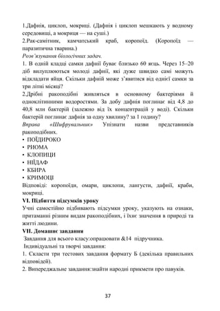 37
1.Дафнія, циклоп, мокриці. (Дафнія і циклоп мешкають у водному
середовищі, а мокриця — на суші.)
2.Рак-самітник, камчатський краб, коропоїд. (Коропоїд —
паразитична тварина.)
Розв’язування біологічних задач.
1. В одній кладці самки дафнії буває близько 60 яєць. Через 15–20
діб вилуплюються молоді дафнії, які дуже швидко самі можуть
відкладати яйця. Скільки дафній може з’явитися від однієї самки за
три літні місяці?
2.Дрібні ракоподібні живляться в основному бактеріями й
одноклітинними водоростями. За добу дафнія поглинає від 4,8 до
40,8 млн бактерій (залежно від їх концентрацій у воді). Скільки
бактерій поглинає дафнія за одну хвилину? за 1 годину?
Вправа «Шифрувальник» Упізнати назви представників
ракоподібних.
• ПОЇДИРОКО
• РИОМА
• КЛОПИЦИ
• НІЇДАФ
• КБИРА
• КРИМОЦІ
Відповіді: коропоїди, омари, циклопи, лангусти, дафнії, краби,
мокриці.
VІ. Підбиття підсумків уроку
Учні самостійно підбивають підсумки уроку, указують на ознаки,
притаманні різним видам ракоподібних, і їхнє значення в природі та
житті людини.
VІІ. Домашнє завдання
Завдання для всього класу:опрацювати &14 підручника.
Індивідуальні та творчі завдання:
1. Скласти три тестових завдання формату Б (декілька правильних
відповідей).
2. Випереджальне завдання:знайти народні прикмети про павуків.
 
