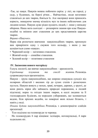 39
-Так, це павук. Павуків можна побачити скрізь: у лісі, на городі, у
саду, у будинках, на березі річки… Найчастіше, люди негативно
ставляться до цих тварин, бояться їх. Але насправді вони приносять
користь, знищуючи значну кількість мух та інших небезпечних для
людини комах. Павуки дуже рідко кусають людей, і лише у випадку
оборони. Наша мета сьогодні — розширити знання про клас Павуко-
подібні та змінити своє ставлення до цих представників царства
тварин.
Вправа «Павучок».
Перш ніж розпочати вивчення павукоподібних тварин, пропоную
вам прикріпити одну з смужок того кольору, з яким у вас
асоціюється слово «павук».
• Червоний колір — негативне ставлення.
• Жовтий колір — спокійне ставлення.
• Зелений колір — позитивне ставлення
ІV. Засвоєння нового матеріалу
Галузь зоології, що вивчає павукоподібних – арахнологія.
Середовище існування та спосіб життя. Розповідь
супроводжується презентацією.
Павуки – група павукоподібних, що широко опанувала суходіл від
полярних областей і високих гір до сухих степів і розпечених
пустель. Павуки живуть у мохах, траві, печерах, деревах, у ґрунті, де
вони риють нірки або займають природні порожнини, в лісовій
підстилці, норах та гніздах інших тварин, в оселі людини та її
господарських будівлях, на морських узбережжях, що заливаються
водою, біля прісних водойм, по поверхні яких вільно бігають, і
навіть у воді.
Ознаки будови павукоподібних. Розповідь з демонстрацією слайдів
презентації.
· Тіло поділене на головогруди та черевце.
· На головогрудях 6 пар кінцівок: хеліцери, ногощупальці, 4 пари
ходильних ніг.
 
