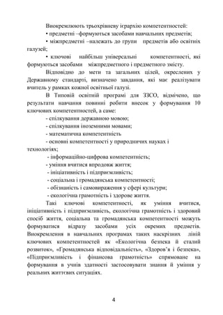 4
Виокремлюють трьохрівневу ієрархію компетентностей:
• предметні –формуються засобами навчальних предметів;
• міжпредметні –належать до групи предметів або освітніх
галузей;
• ключові найбільш універсальні компетентності, які
формуються засобами міжпредметного і предметного змісту.
Відповідно до мети та загальних цілей, окреслених у
Державному стандарті, визначено завдання, які має реалізувати
вчитель у рамках кожної освітньої галузі.
В Типовій освітній програмі для ЗЗСО, відмічено, що
результати навчання повинні робити внесок у формування 10
ключових компетентностей, а саме:
- спілкування державною мовою;
- спілкування іноземними мовами;
- математична компетентність
- основні компетентності у природничих науках і
технологіях;
- інформаційно-цифрова компетентність;
- уміння вчитися впродовж життя;
- ініціативність і підприємливість;
- соціальна і громадянська компетентності;
- обізнаність і самовираження у сфері культури;
- екологічна грамотність і здорове життя.
Такі ключові компетентності, як уміння вчитися,
ініціативність і підприємливість, екологічна грамотність і здоровий
спосіб життя, соціальна та громадянська компетентності можуть
формуватися відразу засобами усіх окремих предметів.
Виокремлення в навчальних програмах таких наскрізних ліній
ключових компетентностей як «Екологічна безпека й сталий
розвиток», «Громадянська відповідальність», «Здоров’я і безпека»,
«Підприємливість і фінансова грамотність» спрямоване на
формування в учнів здатності застосовувати знання й уміння у
реальних життєвих ситуаціях.
 
