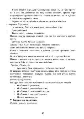 40
· 4 пари простих очей. Але у деяких видів буває і 12 , і 4 або просто
по 2 ока. Не дивлячись на таку велику кількість органів зору
павукоподібні дуже погано бачать. Настільки погано , що ця відстань
в середньому дорівнює 30 см.
· Черевце не містить кінцівок або має видозмінені кінцівки
( павутинні бородавки).
· На нижньому боці черевця отвори дихальної системи.
· Вусики відсутні.
· Тіло вкрите чутливими волосками.
Панцир павука настільки міцний , що міг би витримати ядерний
вибух.
Павутина. Бесіда. Прийом «Зацікав»
Загадка : «Що в хаті найтонше?» Звичайно павутина.
Який найміцніший матеріал на Землі? Павутина.
Екран з павутини завтовшки з олівець здатний зупинити політ
«Боїнга».
Всього 300 грамів павутини вистачило б, щоб оперезати Землю.
Павуки – хижаки, але наздогнати крилатих комах вони не можуть,
вполювати їх їм допомагають ловильні сітки.
Прийом «Поміркуй»
- А де павук бере матеріал для побудови павутини?
(В середині черевця є павутинні залози, звідки крізь дрібні отвори на
павутинних бородавках виступає рідина, яка при рухах павука
витягується і застигає.)
Робота з підручником.
Із підручника виписати особливості внутрішньої будови павуків:
- Особливості травлення;
- Особливості дихальної системи;
- Особливості кровоносної системи;
- Особливості видільної системи;
- Органи чуття павуків.
V. Закріплення вивченого.
Вправа «Народні прикмети»
 