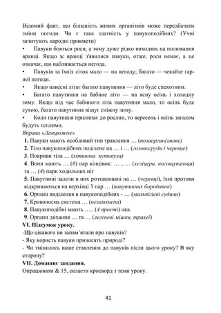 41
Відомий факт, що більшість живих організмів може передбачати
зміни погоди. Чи є така здатність у павукоподібних? (Учні
зачитують народні прикмети)
• Павуки бояться роси, а тому дуже рідко виходять на полювання
вранці. Якщо ж вранці з'явилися павуки, отже, роси немає, а це
означає, що наближається негода.
• Павуків та їхніх сіток мало — на негоду; багато — чекайте гар-
ної погоди.
• Якщо навесні літає багато павутиння — літо буде спекотним.
• Багато павутиння на бабине літо — на ясну осінь і холодну
зиму. Якщо під час бабиного літа павутиння мало, то осінь буде
сухою, багато павутиння віщує сніжну зиму.
• Коли павутиння прилипає до рослин, то вересень і осінь загалом
будуть теплими.
Вправа «Ланцюжок»
1. Павуки мають особливий тип травлення … (позаорганізмове)
2. Тіло павукоподібних поділене на … і … (головогруди і черевце)
3. Покриви тіла … (хітинова кутикула)
4. Вони мають … (6) пар кінцівок: … , … (хеліцери, ногощупальця)
та … (4) пари ходильних ніг
5. Павутинні залози в них розташовані на … (черевці), їхні протоки
відкриваються на верхівці 3 пар … (павутинних бородавок)
6. Органи виділення в павукоподібних - … (мальпігієві судини)
7. Кровоносна система … (незамкнена)
8. Павукоподібні мають ….. (4 прості) ока.
9. Органи дихання … та … (легеневі мішки, трахеї)
VІ. Підсумок уроку.
-Що цікавого ви запам’ятали про павуків?
- Яку користь павуки приносять природі?
- Чи змінилось ваше ставлення до павуків після цього уроку? В яку
сторону?
VІІ. Домашнє завдання.
Опрацювати & 15, скласти кросворд з теми уроку.
 