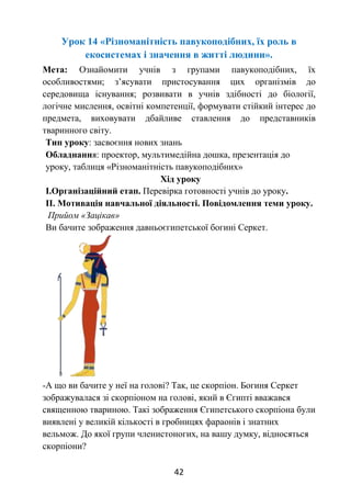 42
Урок 14 «Різноманітність павукоподібних, їх роль в
екосистемах і значення в житті людини».
Мета: Ознайомити учнів з групами павукоподібних, їх
особливостями; з’ясувати пристосування цих організмів до
середовища існування; розвивати в учнів здібності до біології,
логічне мислення, освітні компетенції, формувати стійкий інтерес до
предмета, виховувати дбайливе ставлення до представників
тваринного світу.
Тип уроку: засвоєння нових знань
Обладнання: проектор, мультимедійна дошка, презентація до
уроку, таблиця «Різноманітність павукоподібних»
Хід уроку
І.Організаційний етап. Перевірка готовності учнів до уроку.
ІІ. Мотивація навчальної діяльності. Повідомлення теми уроку.
Прийом «Зацікав»
Ви бачите зображення давньоєгипетської богині Серкет.
-А що ви бачите у неї на голові? Так, це скорпіон. Богиня Серкет
зображувалася зі скорпіоном на голові, який в Єгипті вважався
священною твариною. Такі зображення Єгипетського скорпіона були
виявлені у великій кількості в гробницях фараонів і знатних
вельмож. До якої групи членистоногих, на вашу думку, відносяться
скорпіони?
 