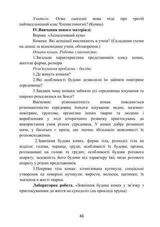 46
Учитель: Отже сьогодні мова піде про третій
найчисельніший клас Членистоногих? (Комах)
ІV.Вивчення нового матеріалу
Вправа «Асоціативний кущ»
Комахи. Які асоціації викликають в учнів? (Складання схеми
на дошці за відповідями учнів, обговорення.)
Ознаки комах. Робота з наочністю.
1.Загальна характеристика представників класу комах,
життєві форми, розміри
Розв'язування проблеми – бесіда:
1.Де живуть комахи?
2.Які особливості будови дозволили їм зайняти повітряне
середовище?
3.Завдяки чому комахи зайняли усі середовища існування та
широко розселилися на Землі?
Висновок: різноманітність комах пояснюється
різноманітністю середовищ їхнього існування: водне, наземно-
повітряне, грунтове, організми інших тварин та людини і
виробленням у ході історичного розвитку пристосувань до
використання умов різних середовищ. У комах добре розвинені
мязи, у багатьох є крила, що значно збільшило можливості їх
розповсюдження.
2.Зовнішня будова комах, форма тіла, розподіл тіла на
відділи: голова, черевце, груди; особливості їх будови; органи,
розташовані на голові та грудях; особливості будови ротового
апарату, залежність його будови від характеру їжі; види ротового
апарату у різних представників.
3.Покриви тіла комах: хітинізована кутикула, спеціальні
утворення на поверхні кутикули: вирости, волоски, щетинки; їх
значення в житті тварин.
Лабораторна робота. «Зовнішня будова комах у зв’язку з
пристосуванням до життя на суходолі» (на прикладі хруща)
 