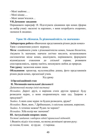 49
- Мені знайоме….
- Мені цікаве….
- Мені запам’яталося…
VІІ.Домашнє завдання
Опрацювати параграф 18. Підготувати цікавинки про комах (форма
на вибір учня): «велетні та карлики», « вони потребують охорони»,
«комахи й людина».
Урок 16 «Комахи. Їх різноманітність та значення»
Лабораторна робота «Вивчення представників різних рядів комах»
Урок з елементами усного журналу.
Мета: ознайомити учнів з різноманітністю комах, їхньою біологією,
з'ясувати їх значення; навчати логічно мислити, встановлювати
систематичне місце комах, аналізувати, порівнювати; формувати
відповідальне ставлення до спільної справи; розвивати
спостережливість, зорову пам'ять; виховувати любов до природи.
Тип уроку: засвоєння нових знань
Обладнання: проектор, мультимедійна дошка, фото представників
різних рядів комах, презентації учнів.
Хід уроку
І.Організаційний етап
ІІ. Мотивація навчальної діяльності
Дидактичний театр (міні-вистава)
Незнайко. Дорогі друзі, я вирішив стати другом природі: буду
розводити мурах, а вони охоронятимуть наш сад. Здорово я
придумав?!
Знайко. А яких саме мурах ти будеш розводити, друже?
Незнайко. Яких, яких..? Дрібненьких, із шістьма лапками, корисних.
Знайко. А точніше можна? Рудих чи чорних?
Незнайко. Хіба колір має значення?
ІІІ. Актуалізація опорних знань
Тестові завдання з вибором однієї правильної відповіді.
1.Вкажіть відділ тіла комах, на якому розміщені органи руху:
а) голова; б) шия; в) груди; г) черевце.
 