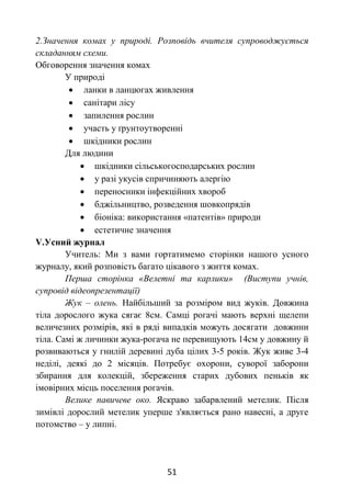 51
2.Значення комах у природі. Розповідь вчителя супроводжується
складанням схеми.
Обговорення значення комах
У природі
 ланки в ланцюгах живлення
 санітари лісу
 запилення рослин
 участь у ґрунтоутворенні
 шкідники рослин
Для людини
 шкідники сільськогосподарських рослин
 у разі укусів спричиняють алергію
 переносники інфекційних хвороб
 бджільництво, розведення шовкопрядів
 біоніка: використання «патентів» природи
 естетичне значення
V.Усний журнал
Учитель: Ми з вами гортатимемо сторінки нашого усного
журналу, який розповість багато цікавого з життя комах.
Перша сторінка «Велетні та карлики» (Виступи учнів,
супровід відеопрезентації)
Жук – олень. Найбільший за розміром вид жуків. Довжина
тіла дорослого жука сягає 8см. Самці рогачі мають верхні щелепи
величезних розмірів, які в ряді випадків можуть досягати довжини
тіла. Самі ж личинки жука-рогача не перевищують 14см у довжину й
розвиваються у гнилій деревині дуба цілих 3-5 років. Жук живе 3-4
неділі, деякі до 2 місяців. Потребує охорони, суворої заборони
збирання для колекцій, збереження старих дубових пеньків як
імовірних місць поселення рогачів.
Велике павичеве око. Яскраво забарвлений метелик. Після
зимівлі дорослий метелик уперше з'являється рано навесні, а друге
потомство – у липні.
 